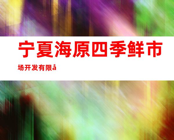 宁夏海原四季鲜市场开发有限公司